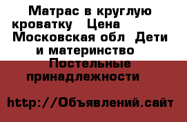 Матрас в круглую кроватку › Цена ­ 1 000 - Московская обл. Дети и материнство » Постельные принадлежности   